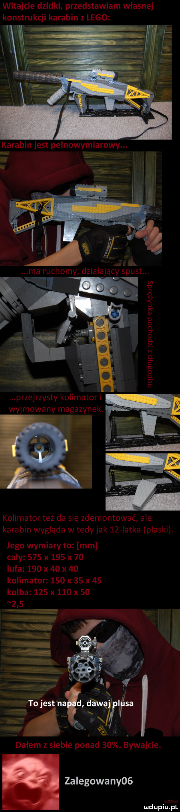 witajcie dzidki przedstawiam własnej konstrukcji karabin   lego i a przejrzysty kolimator i wyjmowany magazynek. kolimator też da się zdemontować ale karabin wygląda w tedy jak   agatka płaski. lego wymiary to mm cały     x     x    lufa     x    x    kolimator     x    x    kolba     x     x        i x. j tojestha d daną lisa x f ę. dałem z siebie ponad   . bywajcie. zalewowa ny
