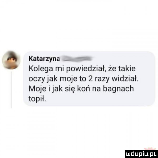 katarzyna kolega mi powiedział że takie oczy jak moje to   razy widział. moje imak się koń na bagnach topił. ludu iu. l