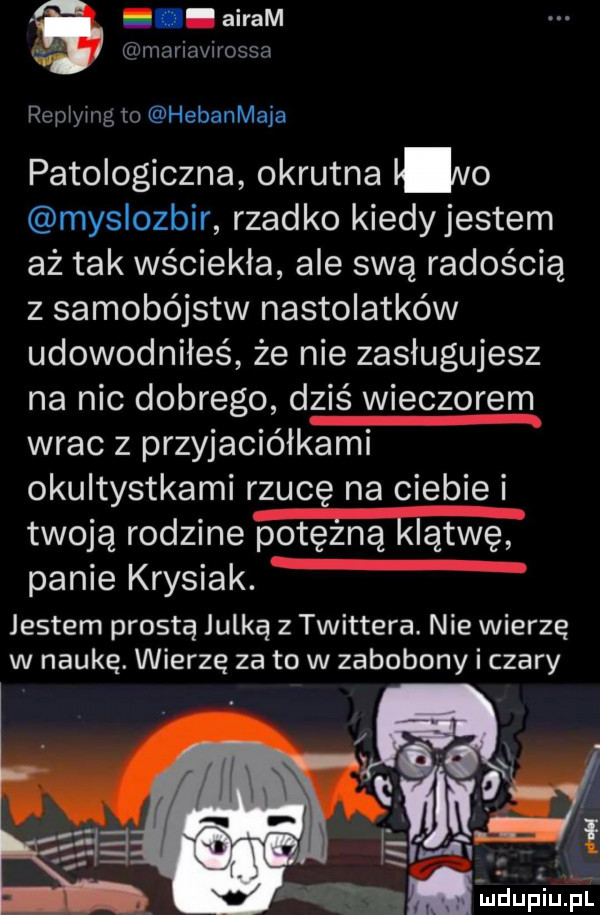 abram r w mariavirossa repjying to hebanmaja patologiczna okrutna n  myslozbir rzadko kiedyjestem aż tak wściekła ale swą radością z samobójstw nastolatków udowodniłeś że nie zasługujesz na nic dobrego dziś wieczorem wrac z przyjaciółkami okultystkami rzucę na ciebie i twoją rodzine potężną klątwę panie krysiak. jestem prostą julką z twittera. nie wierzę w naukę. wierzę za to w zabobony i czary