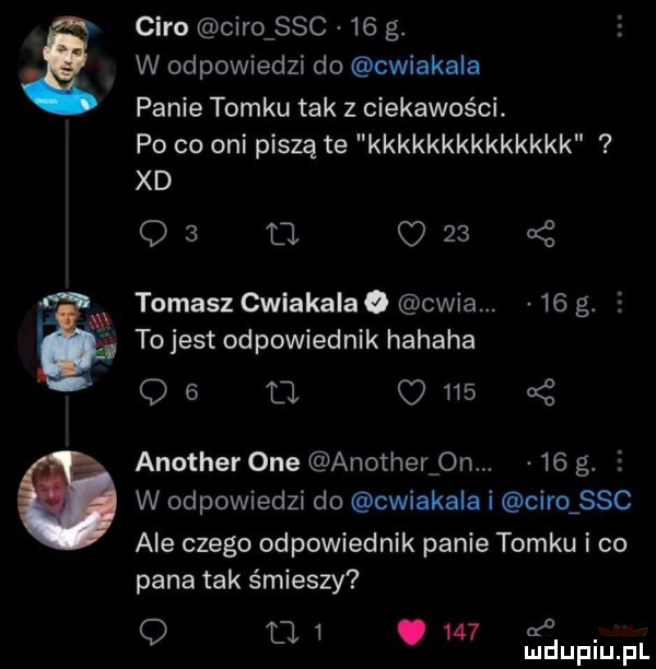 caro caro sac    g. w odpowiedzi do cwiakaia panie tomku tak z ciekawości. po co oni piszą te kkkkkkkkkkkkkk xd os d     tomasz cwiakaiao chia.    g.   to jest odpowiednik hahaha qb fi c     a z another one another  n.    g.   w odpowiedzi do cwiakaia i caro sac ale czego odpowiednik panie tomku i co pana tak śmieszy    a q tj