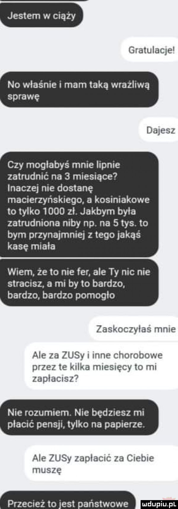 jestem w ciąży gratulaqe no właśnie i mam taką wrażliwą sprawę dajesz czy mogłabyś mnie iupnie zatrudnić na   miesiące inaczej me dostanę macierzyńskiego a kosimakowe to tylko      zl. jakbym byla zatrudniona niby np. na   tys. to bym przynajmniej z tego jakąś kasę miala wien ze to nie far ale ty nie nie slracrsz. a mi by to bardzo. bardzo bardzo pomogło zaskoczyłaś male ale za zisy inne chorobowe przez te kalka mlesręcy    ml zapłacisz  nie rozumiem. nie będziesz mi płacić pensji lalko na papierze. ale zisy zaplacié za c eb e muszę przecież to es naństwowe