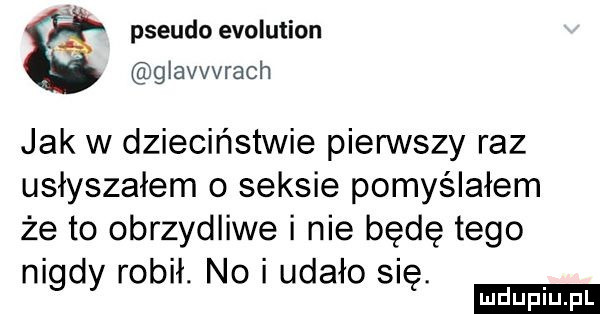 pseudo evolution giavvvrach jak w dzieciństwie pierwszy raz usłyszałem o seksie pomyślałem że to obrzydliwe i nie będę tego nigdy robił. no udało się