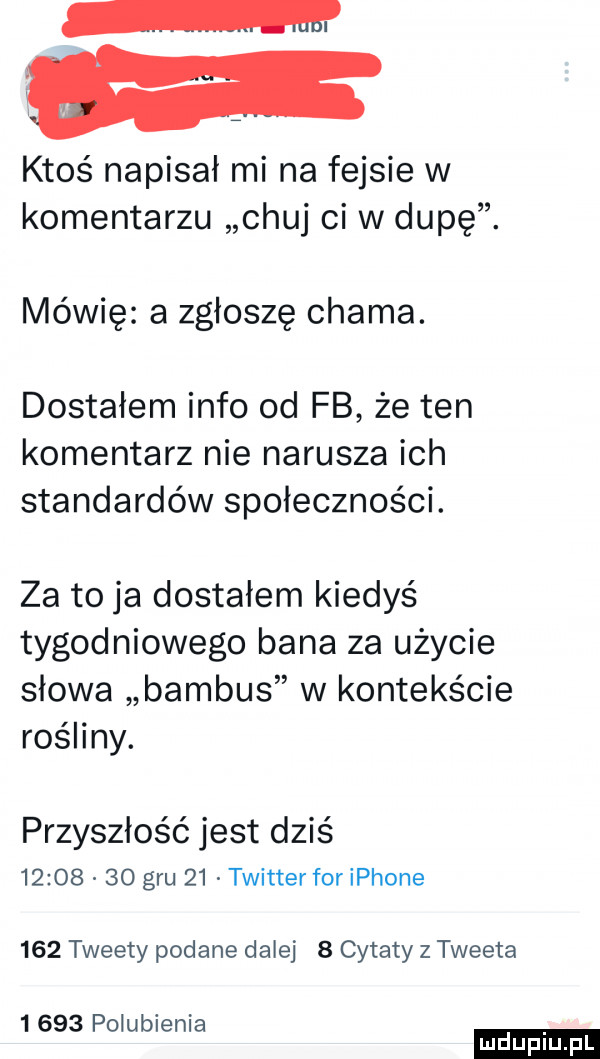 m ktoś napisał mi na fejsie w komentarzu chuj ci w dupę. mówię a zgłoszę chama. dostałem info od fb że ten komentarz nie narusza ich standardów społeczności. za to ja dostałem kiedyś tygodniowego bana za użycie słowa bambus w kontekście rośliny. przyszłość jest dziś          gru    twitterforiphone     tweety podane dalej   cytaty z tweeta      polubienia ludu iu. l