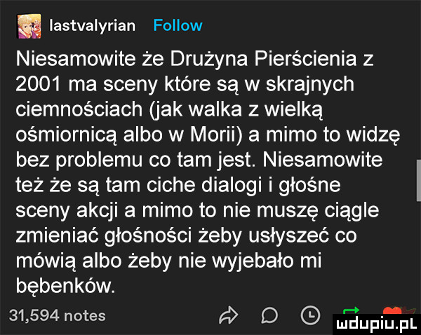 a lastvalyrian fellow niesamowite że drużyna pierścienia z      ma sceny które są w skrajnych ciemnościach jak walka z wielką ośmiornica albo w morii a mimo to widze bez problemu co tam jest. niesamowite też że są tam ciche dialogi i głośne sceny akcji a mimo to nie muszę ciągle zmieniać głośności żeby usłyszeć co mówią albo żeby nie wyjebało mi bębenków.       notes d upirpl