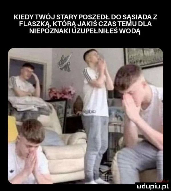 kiedy twój stary poszedl do sąsiada z flaszka którą jakiś czas temu dla niepoznaki uzupełniłeś wodą mdupu pl