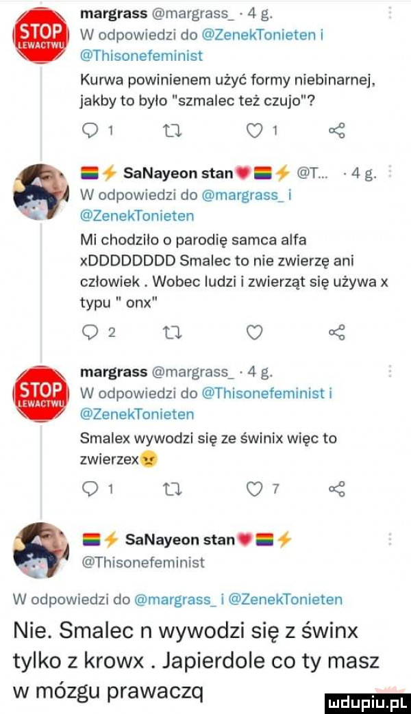 margrass mavgrass   g. w odpowiedzi do zenektonieten i thisonefeminist kurwa powinienem ubyć formy niebiname. jakby to było szmalec też czuje oi    c   q i ł sanayeon stan. abakankami   t.   g. abakankami w odpowiedzi do margrass i zenektonieten mi chodzilo o parodię samca alfa xdddddddd smalec to nie zwierzę ani oziowiek. wobec ludzi i zwierząt się używa x typu onx o  a o uć margrass rnargrass   g. w odpowiedzi do thisonefeminist i zenektonieten smalex wywodzi się ze śwlnix więc to zwierzex. oi m   . sanayeon stan. abakankami. thisonefeminist w odpowiedzi do margrass i zenektonieten nie. smalec n wywodzi się z świnx tylko z krowx. japierdole co ty masz w mózgu prawaczq