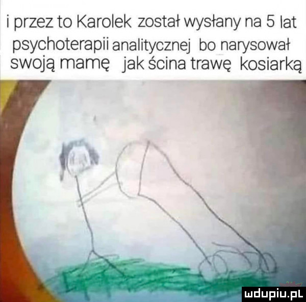 i przez to karolek został wysłany na   lat psychoterapii analitycznej bo narysował swoją mamę jak ścina trawę kosiarka mdupiupl