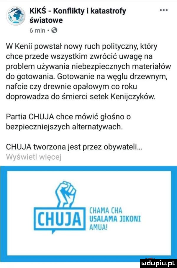 kimś konflikty i katastrofy światowe   min e w kenii powstał nowy ruch polityczny który chce przede wszystkim zwrócić uwagę na problem używania niebezpiecznych materiałów do gotowania. gotowanie na węglu drzewnym nafcie czy drewnie opałowym co roku doprowadza do śmierci setek kenijczyków. partia chuja chce mówić głośno o bezpieczniejszych alternatywach. chuja tworzona jest przez obywateli. was waeti więcej hama ha sauna llkolll adua