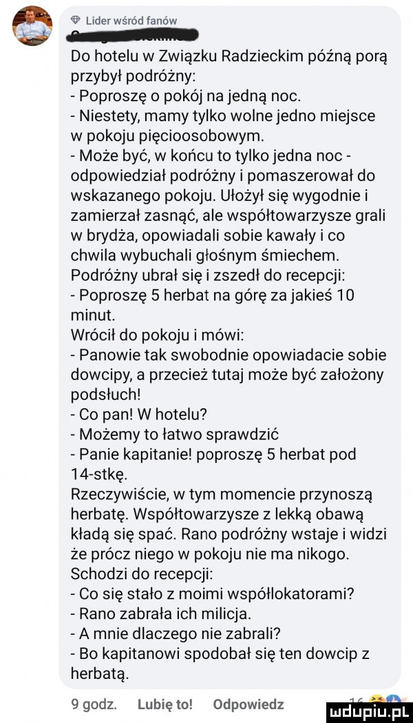 lider wśród fanow do hotelu w związku radzieckim późną porą przybył podróżny poproszę o pokój na jedną noc. niestety mamy tylko wolne jedno miejsce w pokoju pięcioosobowym może być w końcu to tylko jedna noc odpowiedział podróżny i pomaszerował do wskazanego pokoju ułożył się wygodnie i zamierzał zasnąć ale współtowarzysze grali w brydża opowiadali sobie kawały i co chwila wybuchali głośnym śmiechem. podróżny ubrał sie i zszedł do recepcji poproszę   herbat na górę za jakieś    minut. wrócił do pokoju i mówi panowie tak swobodnie opowiadacie sobie dowcipy a przecież tutaj może byc założony podsłuch v co pan w hotelu możemy to łatwo sprawdzić panie kapitanie poproszę   herbat pod    s-kę rzeczywiście w tym momencie przynoszą herbatę. współtowarzysze z lekką obawa kładą się spać. rano podróżny wstaje i widzi że prócz niego w pokoju nie ma nikogo. schodzi do recepcji co się stało z moimi współlokatorami rano zabrała ich milicja. a mnie dlaczego nie zabrali bo kapitanowi spodobał się ten dowcip z herbatą. qqodl lunięto odpowiedz m