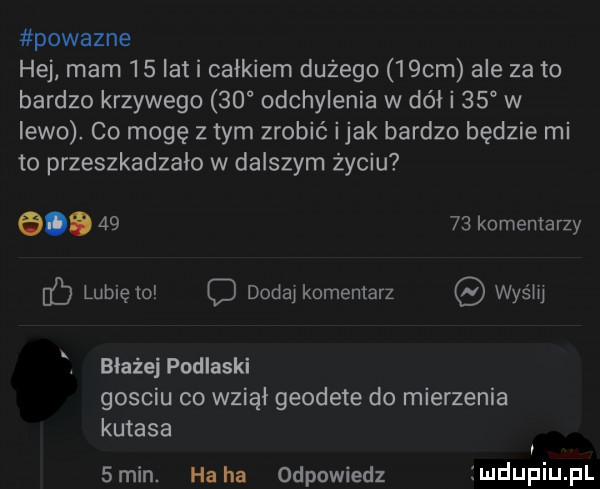 powazne hej mam    lat i całkiem dużego   cm ale za to bardzo krzywego    odchylenia w dół i    w lewo co mogę złym zrobić imak bardzo będzie mi to przeszkadzalo w dalszym życiu a       komentarzy c lubię to o dodaj komentarz was m błażej podlaski gosciu co wziął geodete do mierzenia kutasa  min. ha ha odpowiedz