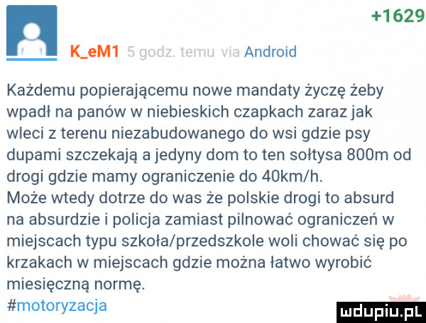 k em  android każdemu popierającemu nowe mandaty życzę żeby wpadl na panow w niebieskich czapkach zaraz jak wleci z terenu niezabudowanego do wsi gdzie psy dupami szczekają a jedyny dom to ten sołtysa    m od drogi gdzie mamy ograniczenie do   km h. może wtedy dotrze do was że polskie drogi to absurd na absurdzie i policja zamiast pilnować ograniczeń w miejscach typu szkola przedszkole woli chować się po krzakach w miejscach gdzie można latwo wyrobić miesięczną normę. motoryzacja