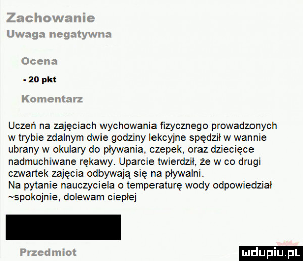 zo pm uczeń na zajęciach wychowania fizycznego prowadzonych w trybie zdalnym dwie godziny lekcyjne spędził w wannie ubrany w okulary do pływania czepek oraz dziecięce nadmuchiwane rękawy uparcie twierdził że w co drugi czwartek zajęcia odbywają się na pływalni. na pytanie nauczyciela o temperaturę wody odpowiedział spokojnie dolewam ciepłej