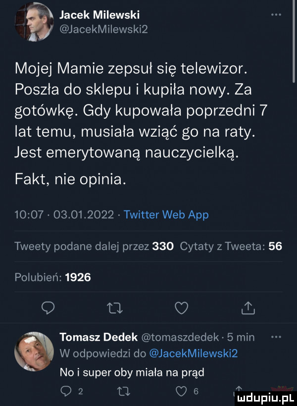 jacek milewski jacekmilewskiż mojej mamie zepsul się telewizor. poszła do sklepu i kupiła nowy. za gotówkę. gdy kupowala poprzedni   lat temu musiała wziąć go na raty. jest emerytowaną nauczycielką. fakt nie opinia.                  twitter web aap tweety podane dalej przez     cytaty z tweeta    polubień      q u. o i. tomasz dedek tomaszdedek   min w odpowiedzi do jacekmilewskiż no i super oby miala na prąd o   fl a iudupiupl