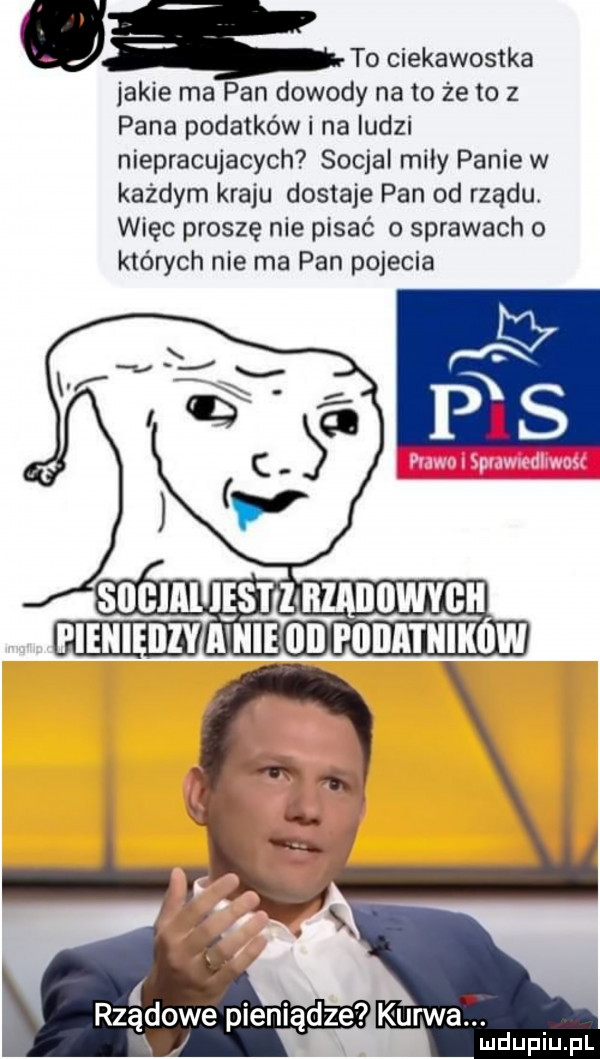 to ciekawostka jakie ma pan dowody na to że to z pana podatków i na ludzi niepracujacych socjal miły panie w każdym kraju dostaje pan od rządu więc proszę nie pisać o sprawach o których nie ma pan pojecia rządowe pieniądze kurwaf