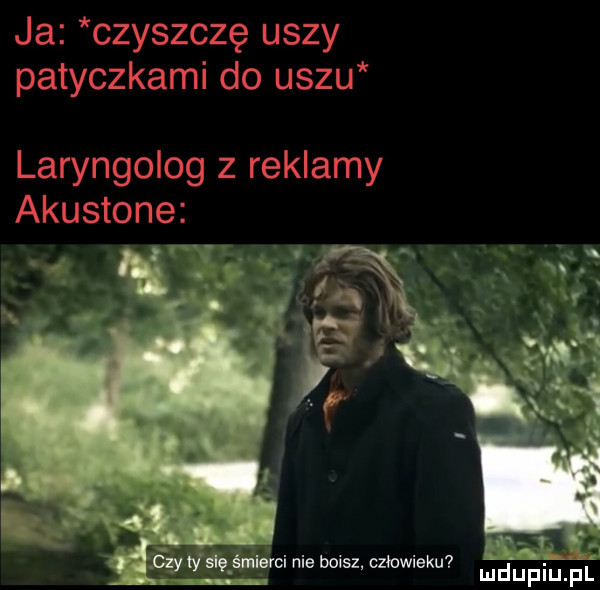 ja czyszczę uszy patyczkami do uszu laryngolog z reklamy akustone a a vag mci nie boisz. człowieku mdupiuﬁ