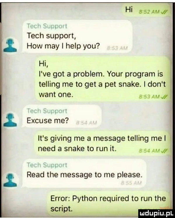 hi      am i   tych support hiw may i help y-u hi l i ve got a problem. your program is i telling me to get a pet snake. i don t want one. w excuse me it s giving roe a message telling me i i nerd a snake to run it.    . i ruad tee message to me please