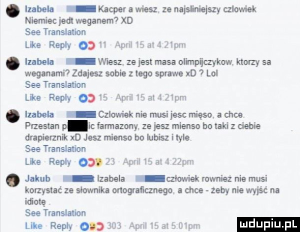 izabel kacper a wiesz ze naislinielszy czlowiek niemiec judi wegabem xd sie translation like repry    h aar v l itw izabela wiesz. ze jest masa olimpiiczykow ktorzy  a weganami  zdajesz sobie zlego sprawe xd lal sie translation like repry    m ym i. my iubeła czlowiek nie musijesc mięso a chce przesun p amlazony ze jesz mienso be taki z ciebie drapierznik xd jesz mienso be lubisz i tyle sie translation like repry   . jl jakub izabela rllowiek również nie musi korzystać ze słownika onegraﬂunego a chce zeby nie wyjść na idiotę sie translation lilie repry    m le d ku m r