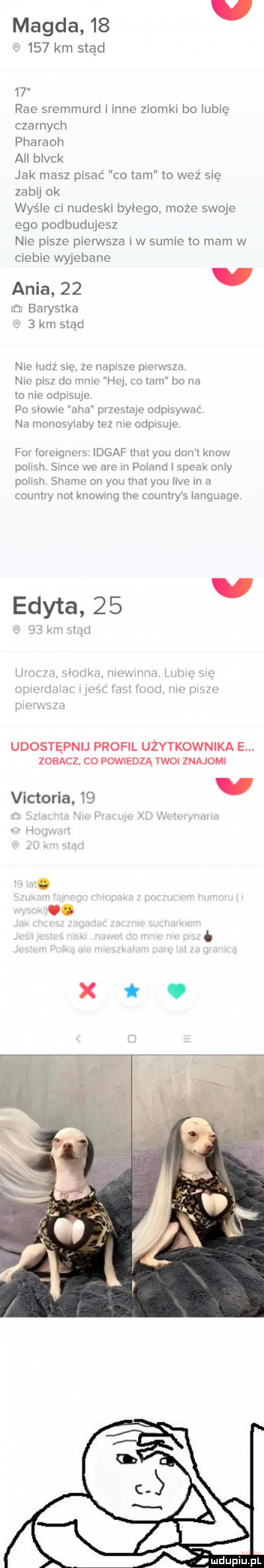 magda        km stąd    roe sremmurd i inne ziomki bo lubię czarnych pharaoh all black jak masz pisać co tam to weź się zabij ok wyśle ci nudeski byłego może swoje ego podbudujesz nie pisze pierwsza i w sumie to mam w ciebie wyjebane ania    i in baristka     km stąd nie ludz sie. ze napisze pierwsza. nie pisz do mnie hej co tam bo na to nie odpisuje po słowne aha przestaje odpisywac na monosylaby tez nie odpisuje. for foreigners. idgaf trat y-u don t know polish. since we are in poland i steak orly polish shake on y-u trat y-u live in a country not knowmg tee country s language edyta    v q    km skaci uiocm slodka momma lubie sie uluhlźlliif l j rm mod. w is w pierwsza udostępnij profil użytkownika e. zobacz. co powiedzą twoi znajomi li. gx lth iirli victoria    mdupiupl