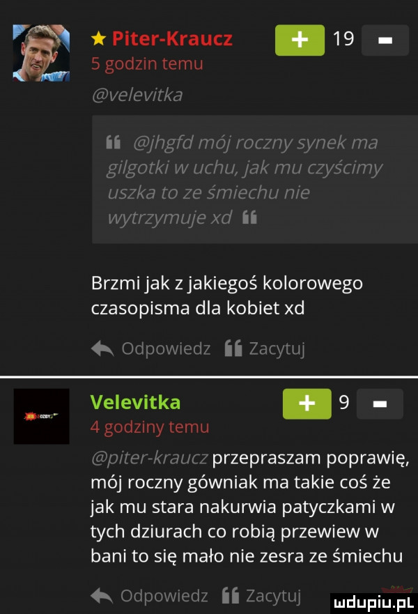 i piter kraucz.      godom temu ve e vii a ii hgfd mą roczny sync ma g lgozk w uchu jak mu fzyścrmy uszka   ze ś u echl me wynzyml je xd ii brzmi jak zjakiegoś kolorowego czasopisma dla kobiet xd łk odpowiedz ii zdiyłuj velevitka.     godziny temu p eak al z przepraszam poprawię mój roczny górniak ma takie coś że jak mu stara nakurwia patyczkami w tych dziurach co robią przewiew w bani to się mało nie zesra ze śmiechu  x odpowcdz ii zgcywj