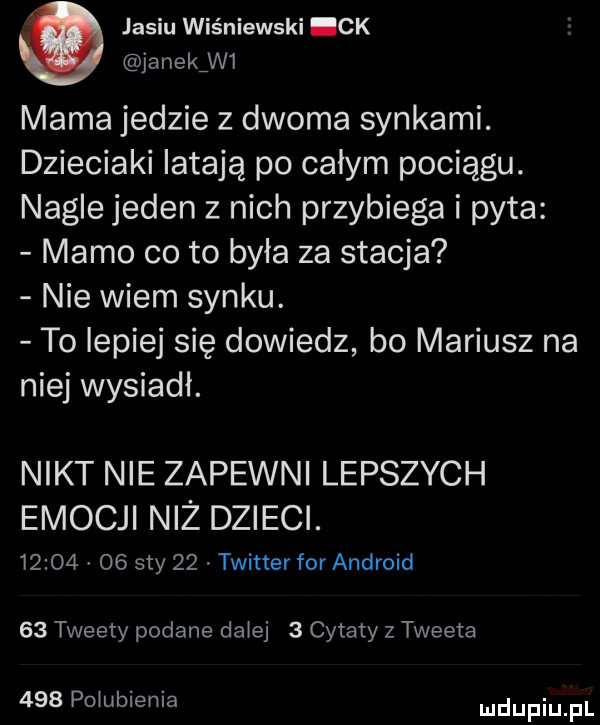 jasiu wiśniewski ck janek w  mama jedzie z dwoma synkami. dzieciaki latają po calym pociągu. nagle jeden z nich przybiega i pyta mamo co to była za stacja nie wiem synku. to lepiej się dowiedz bo mariusz na niej wysiadł. nikt nie zapewni lepszych emocji niż dzieci.          say    twitter for android    tweety podane dziej   cytaty z tweeta     pqubienia