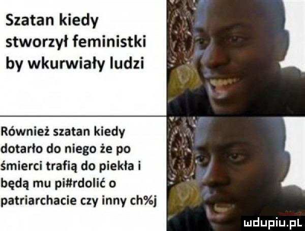szatan kiedy stworzył feministki by wkurwiały ludzi również szatan kiedy dotarło do niego że po śmierci trafią do piekła i będą mu pierdolić o patriarchacie czy inny ch j