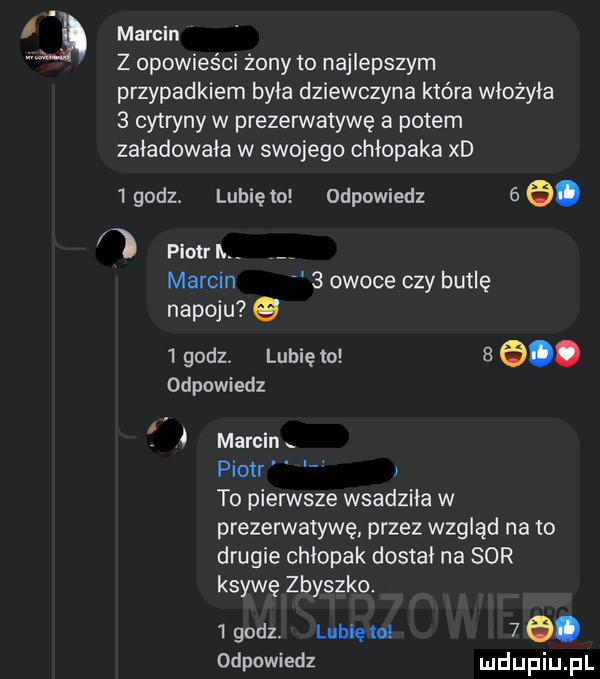 l marcin w z opowieści żony to najlepszym przypadkiem była dziewczyna która włożyła   cytryny w prezerwatywę a potem załadownia w swojego chłopaka xd   godz. lubię to odpowiedz   e. piotr h marcin   owoce czy butlę napoju g   godz lubię to   e odpowiedz f i marcin piotr i to pierwsze wsadziła w prezerwatywę przez wzgląd na to drugie chłopak dostal na sor ksywę zbyszko   godz. lubię to    . odpowiedz udupiu pl