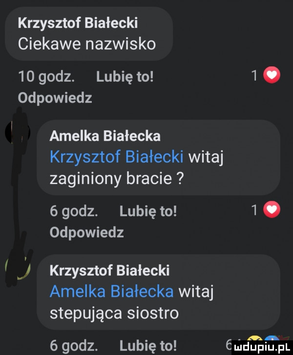 krzysztof białecki ciekawe nazwisko    godz. lubię to  . odpowiedz amelka białecka krzysztof białecki witaj zaginiony bracie   godz. lubię to  . odpowiedz krzysztof białecki amelka białecka witaj stepująca siostro   godz. lubię to mahmal