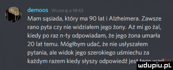 ię demos. i r mam sasiada. który ma    la i alzheimera. zawsze rano pyta my nie widziałem jego żony. aż mi go żal. kiedy po raz n ty odpowiadam żeiego żona umarła    lat temu. mógłbym udać że nie usłyszałem pytania ale widok jego szerokiego uśmiechu za każdym razem kiedy słyszy odpowiedz ihs lea ﬁ biom