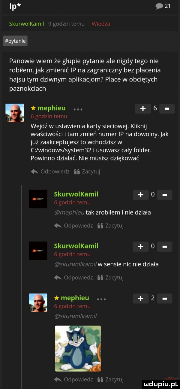 ip    skurwcikamii i i i wiedza pytanie panowie wiem że głupie pytanie ale nigdy tego nie robiłem jak zmienić ip na zagraniczny bez płacenia hajsu tym dziwnym aplikacjom place w obciętych paznokciach e tmephieu     godzin temu wejdź w ustawienia karty sleclowej. kiian właściwości i tam zmień numer ip na dowolny. jak już zaakceptujesz to wchodzisz w c windows system   i usuwasz cały folder. powinno działać. nie musisz dziękować k wi ii u. skuronkamii   ugody emu tak zrobiłem i nie dziala skurwolkamil   gad m wan w sensie nic nie działa tmephieu     bgod mleku