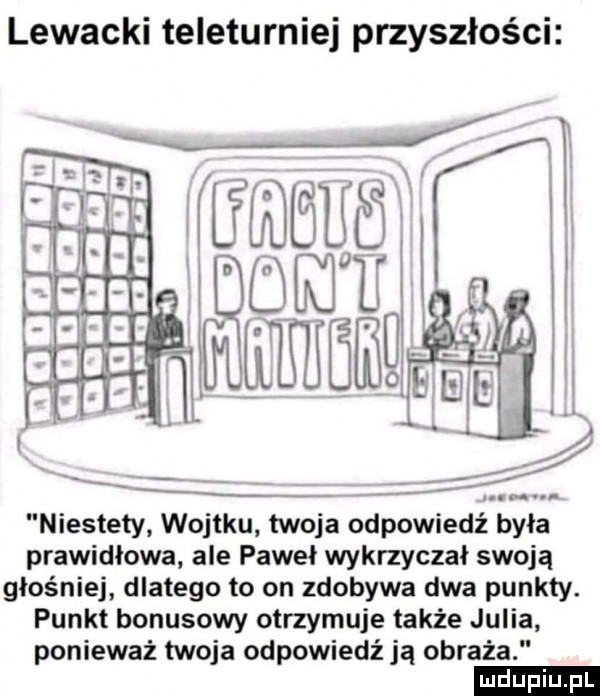 lewacki teleturniej przyszłości niestety wojtku twoja odpowiedź była prawidłowa ale paweł wykrzyczał swoją głośniej dlatego to on zdobywa dwa punkty. punkt bonusowy otrzymuje także julia ponieważ twoja odpowiedź ją obraża ludu iu. l
