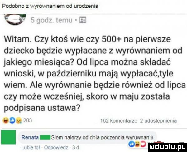 podobno z wyrownaniem od urodzenia     witam. czy ktoś wie czy     na pierwsze dziecko będzie wypłacane z wyrównaniem od jakiego miesiąca od iipca można składać wnioski w październiku mają wypłacać ty e wiem. ale wyrównanie będzie również od lipca czy może wcześniej skoro w maju zostala podpisana ustawa o.     m komeniai e   udoslemuewa bym. renata snem nalerzy od dnia poczenua wyruwnanls lubiewl odpmweal ju