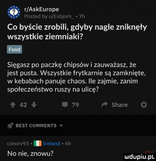 r askeurope adm hy u hbirw ln co byście zrobili gdyby nagle zniknęły wszystkie ziemniaki sięgasz po paczkę chipsów i zauważasz że jest pusta. wszystkie frytkarnie są zamknięte w kebabach panuje chaos. ile zajmie. zanim społeczeństwo ruszy na ulicę       stare best comments uuuwvś lreland on. abakankami no nie znowu. i udufiu fl