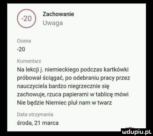 zachowanie ham j    na lekcllj niemieckiego podczas kartkówki probowal ściągać po odebraniu pracy przez nauczyciela bardzo niegrzecznie się zachowuje rzuca papierami w tablicę mówi nie będzie niemiec plul ham w lwarz środa.    marca