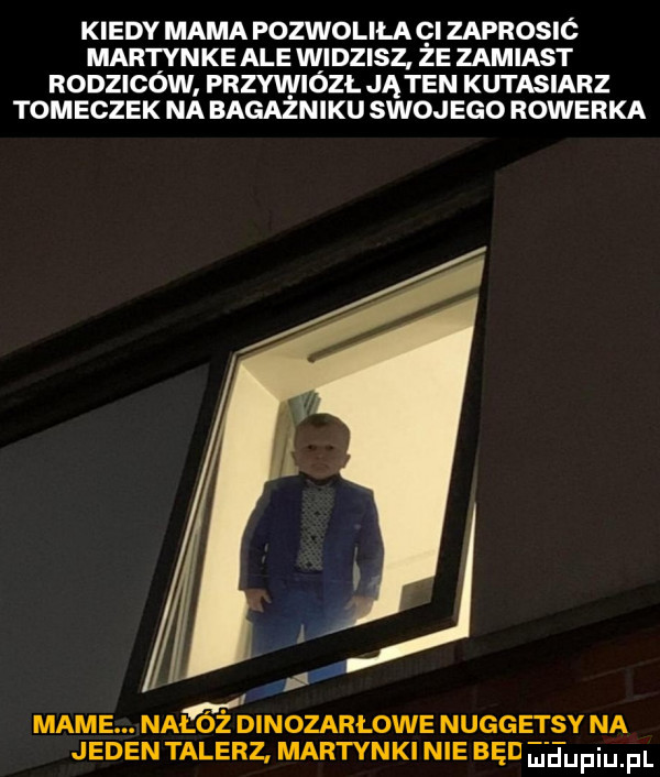 kiedy mama pozwoliła gi zaprosió martynke ale widzisz że zamiast rodziców przywiózł jąten kutasiarz tomeczek na bagażniku swojego rowerka. mame. nałóż dinozarłowe nuggetsy na jedentalerz. martynki nie bed ei etijfiiij pi