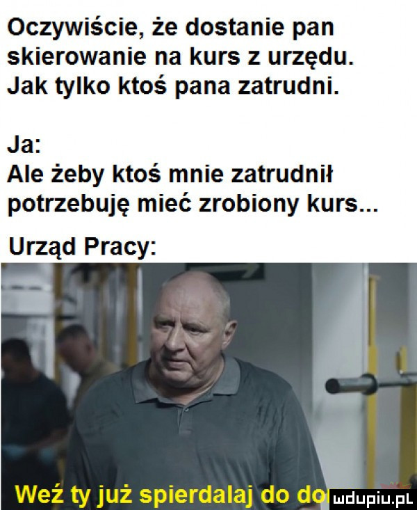 oczywiście że dostanie pan skierowanie na kurs z urzędu. jak tylko ktoś pana zatrudni. ja ale żeby ktoś mnie zatrudnił potrzebuję mieć zrobiony kurs. urząd pracy v. ę iv weź ty już spierdalaj do dgupiupt