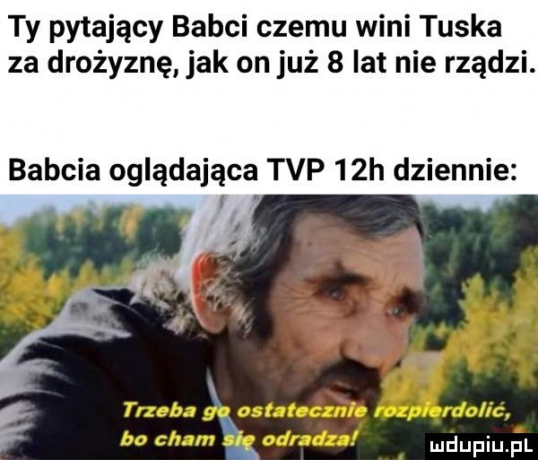 ty pytający babci czemu wini tuska za drożyznę jak on już   lat nie rządzi. babcia oglądająca tvp   h dziennie
