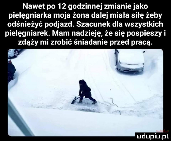 nawet po    godzinnej zmianie jako pielęgniarka moja żona dalej miała sicę żeby odśnieżyć podjazd. szacunek dla wszystkich pielęgniarek. mam nadzieję że się pospieszy i zdąży mi zrobić śniadanie przed pracą