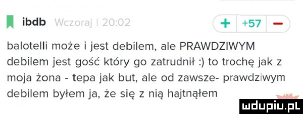 ibdb    baloteili może ijest debilem ale prawdziwym debilem jest gość który go zatrudnił to trochę jak   moja zona tepa jak but. ale od zawsze prawdziwym debilem byłem ja ze się z nią hajmąłem