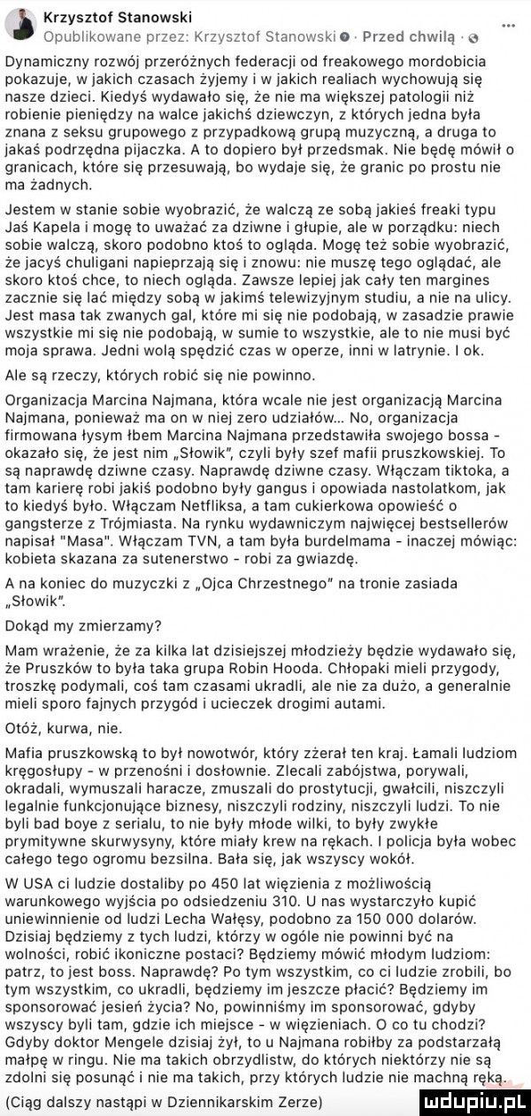 krzysztoi stanowski opublikowane przez krzysztorstanowskio przed chwilą o dynamiczny rozwój pazero znycii federacji od fredkowego mordobicia pokazuje w jakich czasach zyjemy i w jakich realiach wychowują się nasze dzieci. kiedys wydawalo się że nie ma większej patologii niz robienie pieniędzy na walce jakichs dziewczyn z których jedna byla znana z seksu grupowego z przypadkową grupą muzyczną a druga to jakas podrzędne pijaczke. a to dopiero byl przedsmak. nie będę mówi o granicach które się przesuwają. bo wydaje się ze granic po prestu nie ma zadnych. jestem w stanie sobie wyobrazić że walczą ze soba jakies rieaki typu jaś kapela i mogę m uważać za dziwne i glupie ale w porządku niech sobie walczą skoro podobno ktos to ogląda. mogę tez sobie wyobrazić ze jacys chuligani napieprzayę się i znowu nie muszę lego oglądać ale skoro ktoś chce to niech oglada. zawsze lepiej jak caly ten margines zacznie się lac miedzy sobą w jakimś telewizyjnym studiu a nie na ulicy. jest masa tak zwanych gal które mi się nie podobają w zasadzie prawie wszystkie mi sie nie podobają w sumie to wszystkie ale to nie musi być moja sprawa. jedni wolą spędzić czas w operze inni w iatrynie ok. ale są rzeczy których robić się nie powinno. organizacja marcina najmana która wcale niejest organizacją marcina najmana ponieważ ma on w niej zero udziałów. no organizacja firmowana lysym lbem marcina najmana przedstawila swojego bossa okazalo się ze jest nim słowik czyli byly szer marii pruszkowskiej. to są naprawdę dziwne czasy. naprawdę dziwne czasy. wlaczam tiktoka a tam karierę robi jakis podobno byly gangusi opowiada nastolatkom jak to kiedyś bylo. wlaczam nellliksa a tam cukierkowa opowieść o gangsterze z trójmiasta na rynku wydawniczym najwięcej bestsellerow napisal masa wlaczam tvn a tam byla burdelmama inaczej mówiąc kobieta skazana za sutenerstwo robi za gwiazdę. a na koniec do muzyczki z ojca chrzestnego na tronie zasiada słowik. dokąd my zmierzamy mam wrażenie ze za kilka lat dzisiejszej mlodziezy będzie wydawalo się ze praszko w to byla taka grupa robin hooda. chlopaki mieli przygody troszkę podymali cos tam czasami ukradli ale nie za duzo a generalnie mieli sporo iainycn przygód i ucieczek drogimi autami. obóz kurwa nie. maila pruszkowską to byl nowotwór który zzeral ten kraj. łamali ludziom kręgosłupy w przenośni i doslownie. zlecali zabójstwa porywali okradali wymuszali haracze zmuszali do prostytucji gwałcili niszczyli legalnie funkcjonujące biznesy niszczyli rodziny niszczyli ludzi. to nie byli bad boye z serialu to nie byly młode wilki to byly zwykle prymitywne skurwysyny. ktore mialy krew na rękach. policja byla wobec calego tego ogromu bezsilna. bala się jak wszyscy wokal. w usa ci ludzie dostaliby po     lat więzienia z mażliwośclą warunkowego wajs cia po odsiedzeniu     u nas wystarczylo kupic uniewinnienie od ludzi lecha wałęsy podobno za         dolarów. dzisiaj będziemy z tych ludzi którzy w ogole nie powinni być na wolnosci robic ikoniczne postaci będziemy mówić młodym ludziom patrz to jest boss. naprawde po tym wszystkim co ci ludzie zrobili po tym wszystkim co ukradli. bedziemy im jeszcze placic będziemy im sponsorować jesień zycia no powinniśmy im sponsorować gdyby wszyscy byli tam gdzie ich iejsce v w więzieniach.   co tu chodzi gdyby doktor mengele dalsi zyl to u najmana robilby za podstarzaię małpę w ringu. nie ma takich obrzydlistw do ktorych niektórzy nie są zdolni się posunąći nie ma takich przy których ludzie nie macana ręka. ieiag dalszy nastąpi w dziennikarskim zerze