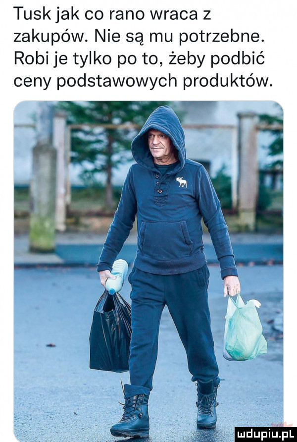 tusk jak co rano wraca z zakupów. nie są mu potrzebne. robi je tylko po to żeby podbić ceny podstawowych produktów. ludu iu. l