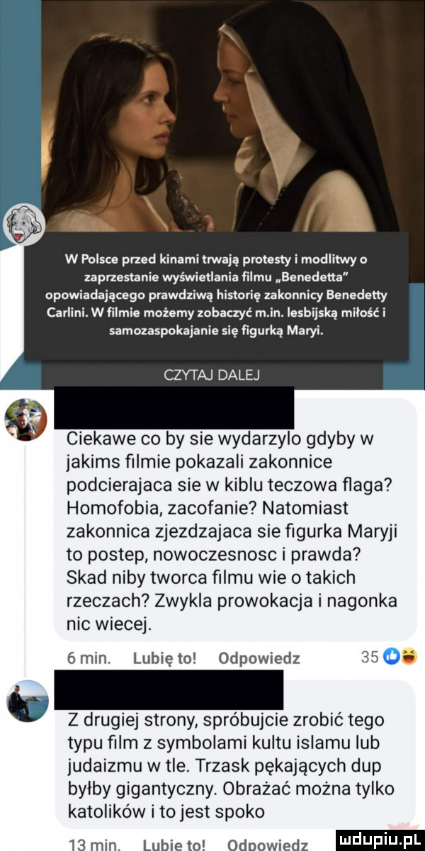 w polsce przed kinami trwają protesty i modlitwy o zaprzestanie wyswietlania filmu benedetta opowiadającego prawdziwą histerię zakonnicy aenedeny carlini. wimie możemy zobaczyć m in. lesbijską miłość i samozaspokaianie się figurką maryi. czytaj dalej ciekawe co by sie wydarzylo gdyby w jakims filmie pokazali zakonnice podcierajaca sie w kiblu teczowa flaga homofobia. zacofanie natomiast zakonnica zjezdzajaca sie figurka maryli to postep nowoczesnosc i prawda skad niby tworca filmu wie o takich rzeczach zwykla prowokacja i nagonka nic wiecej. gmin. lunięto odpowiedz   . z drugiej strony spróbujcie zrobić tego typu film z symbolami kultu islamu lub judaizmu w tle. trzask pękających dup bylby gigantyczny. obmazać można tylko katolików ito jest spoko uldupiu ll