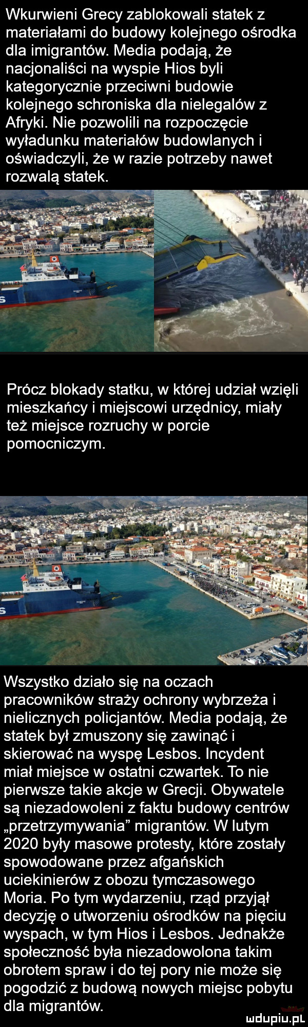 wkunnieni grecy zablokowali statek z materiałami do budowy kolejnego ośrodka dla imigrantów. media podają że nacjonaliści na wyspie hims byli kategorycznie przeciwni budowie kolejnego schroniska dla nielegalów z afryki. nie pozwolili na rozpoczęcie wyładunku materiałów budowlanych i oświadczyli że w razie potrzeby nawet rozwalą statek. prócz blokady statku w której udział wzięli mieszkańcy i miejscowi urzednicy miały też miejsce rozruchy w porcie pomocniczym. wszystko działo się na oczach pracowników straży ochrony wybrzeża i nielicznych policjantów. media podają że statek był zmuszony sie zawinąć i skierować na wyspę lesbos. incydent miał miejsce w ostatni czwartek. to nie pienste takie akcje w grecji. obywatele są niezadowoleni z faktu budowy centrów przetrzymywania migrantów. w lutym      były masowe protesty które zostały spowodowane przez afgańskich uciekinierów z obozu tymczasowego moria. po tym wydarzeniu rząd przyjął decyzję o utworzeniu ośrodków na pięciu wyspach w tym hims i lesbos. jednakże społeczność była niezadowolona takim obrotem spraw i do tej pory nie może się pogodzić z budowa nowych miejsc pobytu dla migrantów. mduplu pl