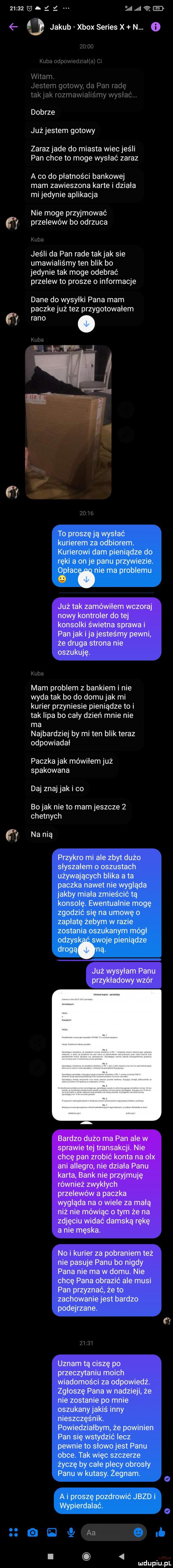 i z ncl iii   jakub xbox series x n. o   f żu uu kuba odpowxodzmllaj m witam. jestem gotowy da pan radę tak jak rozmawralrśmy wysłac dobrze już jestem gotowy zarazjade do miasta wiec jeśli pan chce to moge wysłać zaraz a co do płatności bankowej mam zawieszona karte i działa mi jedynie aplikacja nie moge przyjmować przelewów bo odrzuca kuba jeśli da pan rade takjak sie umawialiśmy ten blik bo jedynie tak moge odebrać przelew to prosze o informacje dane do wysyłki pana mam paczke już tez przygotowałem rano. kulm. elf      lf te pewni że druga strona nie oszukuję. kuba mam problem z bankiem i nie wyda tak bo do domu jak mi kurier przyniesie pieniądze to i tak lipa bo caly dzień mnie nie ma najbardziej by mi ten blik teraz odpowiadal paczka jak mówiłem już spakowana daj znaj jaki co bo jak nie to mam jeszcze   chetnych na nią ale zbytduźo a przykrymi dąż wysyłam panu przykładowy wzór no i kurier za pobraniem też nie pasuje panu bo nigdy pana nie ma w domu. nie chcę pana obrazić ale musi pan przyznać że to zachowanie jest bardzo podejrzane. w w uznam tą ciszę po przeczytaniu moich wiadomości za odpowiedź. zgłoszę pana w nadzieli że nie zostanie po mnie aleś inny