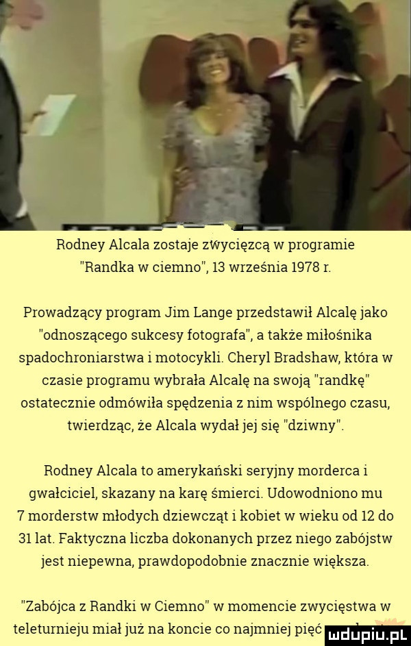 rooney alcala zostaje zwycięzcą w programie randka w ciemno    września     r. prowadzący program jim lange przedstawil alcalę jako odnoszącego sukcesy fotografa a także miłośnika spadochroniarstwa i motocykli. cheryl bradshaw która w czasie programu wybrala alcalę na swoja randkę ostatecznie odmówiła spędzenia z nim wspólnego czasu twierdząc że alcala wydal jej się dziwny. rooney alcala to amerykański seryjny morderca i gwałciciel skazany na karę śmierci udowodniono mu   morderstw mlodych dziewcząt i kobiet w wieku od    do    lat. faktyczna liczba dokonanych przez niego zabójstw jest niepewna prawdopodobnie znacznie większa. zabo jca z randki w ciemno w momencie zwycięstwa w teleturnieju mial już na koncie co najmniej pięć ludupi f