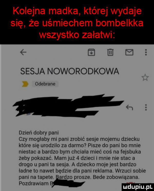kolejna madka której wydaje się że uśmiechem bombelkka wszystko załatwi    e e sesja noworodkowa odebrane   dzien dobry pani czy moglaby ml pall zrobić sesje malemu dziecku które sie urodzilo za darmo  pisze do pam bo mnie nlestac a bardzo bym chcraóa mieć coś na fejsbuka zeby pokazać. mam juz   dzlecl r male nie stac a drogo u pani ta sesja. a dziecko more jest bardzo ladne m nawet będzie dla pani reklama. wrzucr sadle pam na tapete ardzo prosze bede zobomązana pozdrawiam. mduplu pl