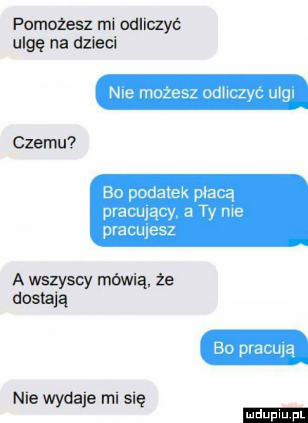 pomożesz mi odliczyć ulgę na dzieci nie możesz odliczyć ulgi czemu bo podatek płacą pracujący. a ty me pracujesz a wszyscy mówią że dostają bo pracują nie da e misi wy j ę