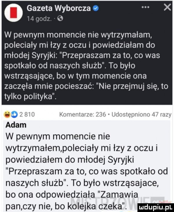 gazeta wyborcza     gorsz w pewnym momencie nie wytrzymałam poleciały mi łzy z oczu i powiedziałam do młodej syryjki przepraszam za to co was spotkało od naszych służb. to było wstrząsające bo w tym mancie ona zaczęła mnie pocieszać ie przejmuj się to tylko polityka.    l hi kiiliwiiidi h ż łix chslepmmm l igi w pewnym momencie nie wytrzymałem po echały mi łzy z oczu i powiedziałem do młodej syryjki przepraszam za to co was spotkało od naszych służb. to było wstrząsające bo ona odpowiedziała zamawia pan czy nie bo kolejka czeka