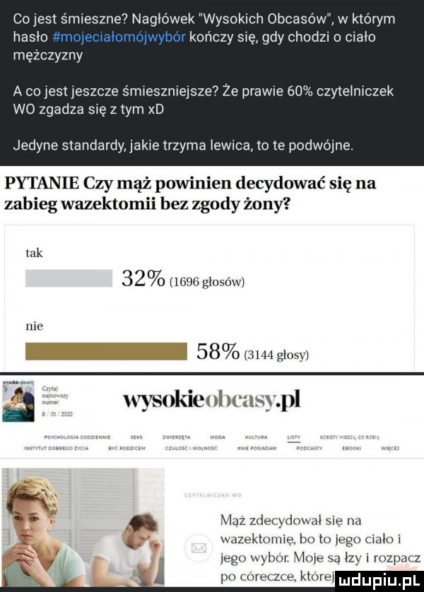 cojest śmieszne  nagłówek wysokich obcasów w którym haslo kończy swe gdy chodu o chało mężczyzny a co jest jeszcze śmieszniejsze ze prawie    czytelniczek wo zgadza się z tym xd jedyne standardy jak e trzyma lewica lo le podwójne. pytanie czy mąż powinien decydować się na zabieg wazektomii bez zgody żony tak         głosów mr i         glosv wysokie i wasyl maz zdecydował się na xmzeklotmę bo to ego mak j ego wm  . i rozpacz pu wleczce tore mduplu fl