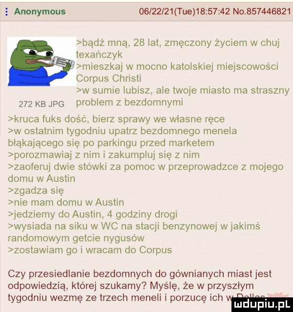 anonymous          tee          no           bądz mną    lat zmęczony życiem w chuj tebańczyk mieszkaj w mocno katońskiej miejscowości corpus christi w sumie lubisz ale twoje miasto ma straszny     kb jpg problem z bezdomnymi kruka fuks dość bierz sprawy we własne rece w ostatnim tygodniu upatrz bezdomnego menela błąkającego sie po parkingu przed marketem porozmawiaj z nim i zakumpluj się z nim zaoferuj dwie stowki za pomoc w przeprowadzce z mojego domu w austin zgadza się nie mam domu w austin jedz edy do austin   godziny drogi wysiada na sakli w wc na stacji benzynowej w jakimś randomowym getcie nygusów zostawiam go i wracam do corpus czy przesiedlenie bezdomnych do gównianych miast jest odpowiedzią której szukamy myślę że w przyszlym tygodniu wezmę ze trzech menelr porzucę ch luduplu f