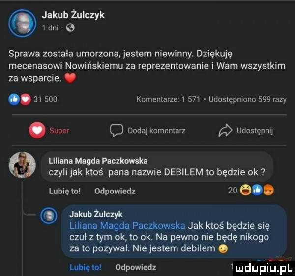 jakub żulczyk   dm sprawa zostala umorzona jessem niewinny. dziękuję mecenasowi nowińskiemu za reprezentowanie i wam wszystkim za wsparcie. abakankami.        komentarze       udostępniono     ilzy. super q dada komentarz udosiępnq liliana magda paczkowska czyli jak ktoś pana nazwie debilem to będzie ok lubię m odpowiedz    e. jakub żulczyk lili nl magi pakunek. jak ktoś będzie się czuł zlym ok to ok na pewno nie będę nikogo za to pozywał. nie jestem debilem. unum odpowiedz